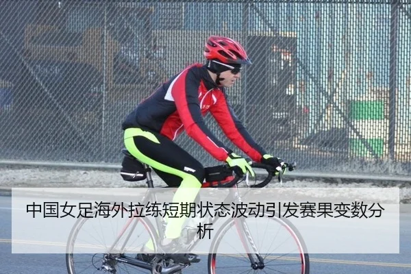 中国女足海外拉练短期状态波动引发赛果变数分析